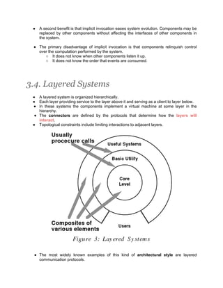 ●   A second benefit is that implicit invocation eases system evolution. Components may be
     replaced by other components without affecting the interfaces of other components in
     the system.

 ● The primary disadvantage of implicit invocation is that components relinquish control
   over the computation performed by the system.
      ○ It does not know when other components listen it up.
      ○ It does not know the order that events are consumed.




3.4. Layered Systems
 ● A layered system is organized hierarchically.
 ● Each layer providing service to the layer above it and serving as a client to layer below.
 ● In these systems the components implement a virtual machine at some layer in the
    hierarchy.
  ● The connectors are defined by the protocols that determine how the layers will
    interact.
 ● Topological constraints include limiting interactions to adjacent layers.




 ● The most widely known examples of this kind of architectural style are layered
   communication protocols.
 
