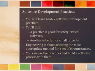 Software Development Practices 
•You will learn MANY software development practices. 
•You’ll find: 
–A practice is good for safety-critical software. 
–Another is better for small projects. 
•Engineering is about selecting the most appropriate method for a set of circumstances. 
•You can use the practices and build a software process with them.  