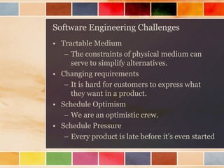 Software Engineering Challenges 
•Tractable Medium 
–The constraints of physical medium can serve to simplify alternatives. 
•Changing requirements 
–It is hard for customers to express what they want in a product. 
•Schedule Optimism 
–We are an optimistic crew. 
•Schedule Pressure 
–Every product is late before it’s even started  