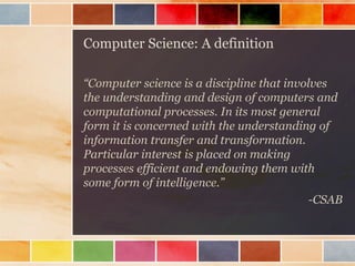 Computer Science: A definition 
“Computer science is a discipline that involves the understanding and design of computers and computational processes. In its most general form it is concerned with the understanding of information transfer and transformation. Particular interest is placed on making processes efficient and endowing them with some form of intelligence.” 
-CSAB  