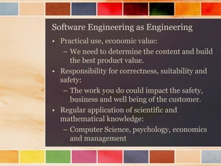Software Engineering as Engineering 
•Practical use, economic value: 
–We need to determine the content and build the best product value. 
•Responsibility for correctness, suitability and safety: 
–The work you do could impact the safety, business and well being of the customer. 
•Regular application of scientific and mathematical knowledge: 
–Computer Science, psychology, economics and management  