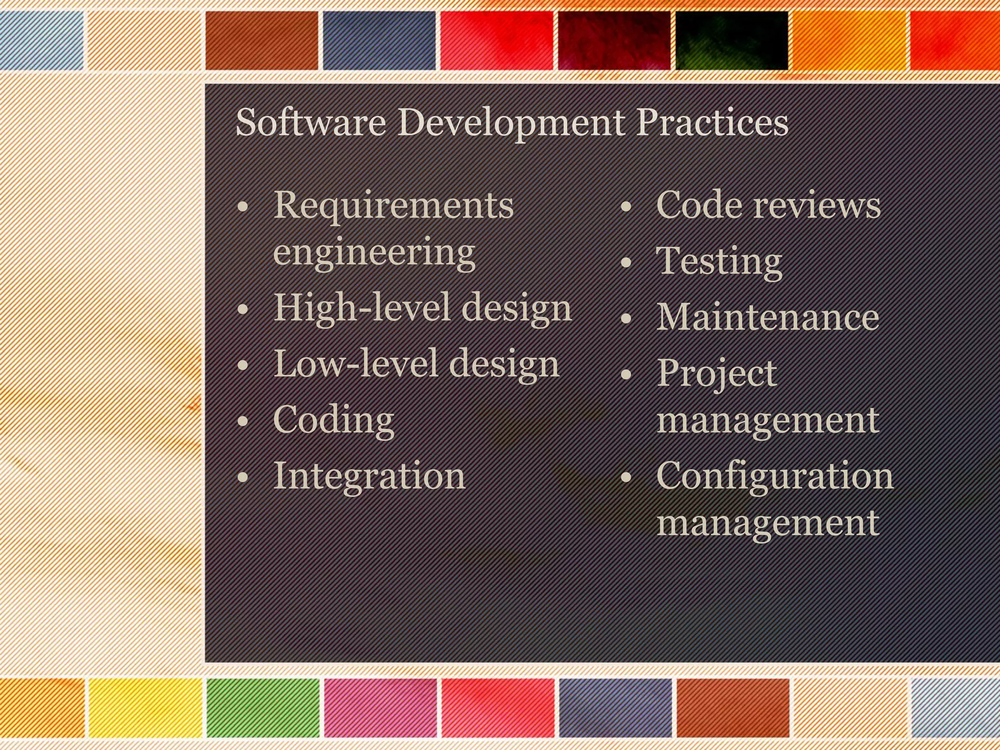 Software Development Practices

• Requirements
engineering
• High-level design
• Low-level design
• Coding
• Integration

•
•
•
•

Code reviews
Testing
Maintenance
Project
management
• Configuration
management

 