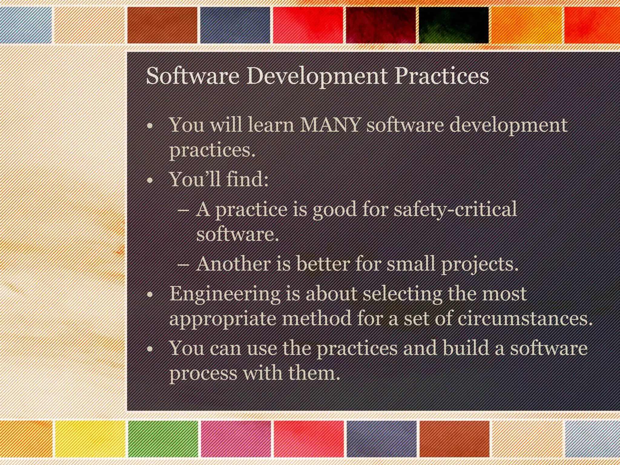 Software Development Practices
• You will learn MANY software development
practices.
• You’ll find:
– A practice is good for safety-critical
software.
– Another is better for small projects.
• Engineering is about selecting the most
appropriate method for a set of circumstances.
• You can use the practices and build a software
process with them.

 