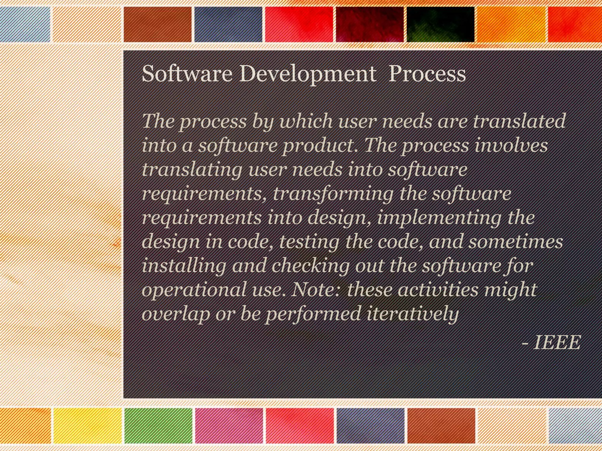 Software Development Process
The process by which user needs are translated
into a software product. The process involves
translating user needs into software
requirements, transforming the software
requirements into design, implementing the
design in code, testing the code, and sometimes
installing and checking out the software for
operational use. Note: these activities might
overlap or be performed iteratively
- IEEE

 