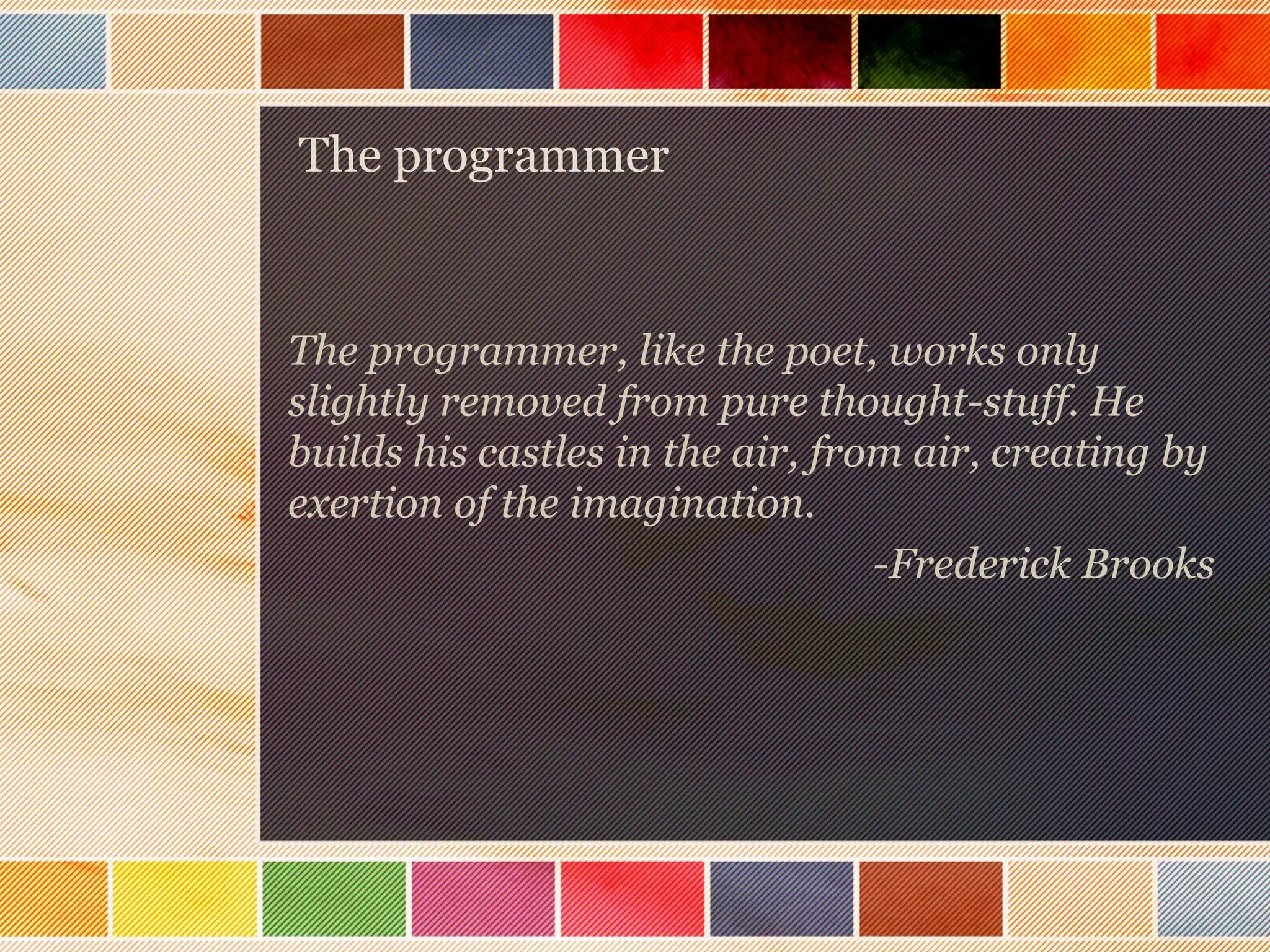 The programmer

The programmer, like the poet, works only
slightly removed from pure thought-stuff. He
builds his castles in the air, from air, creating by
exertion of the imagination.
-Frederick Brooks

 