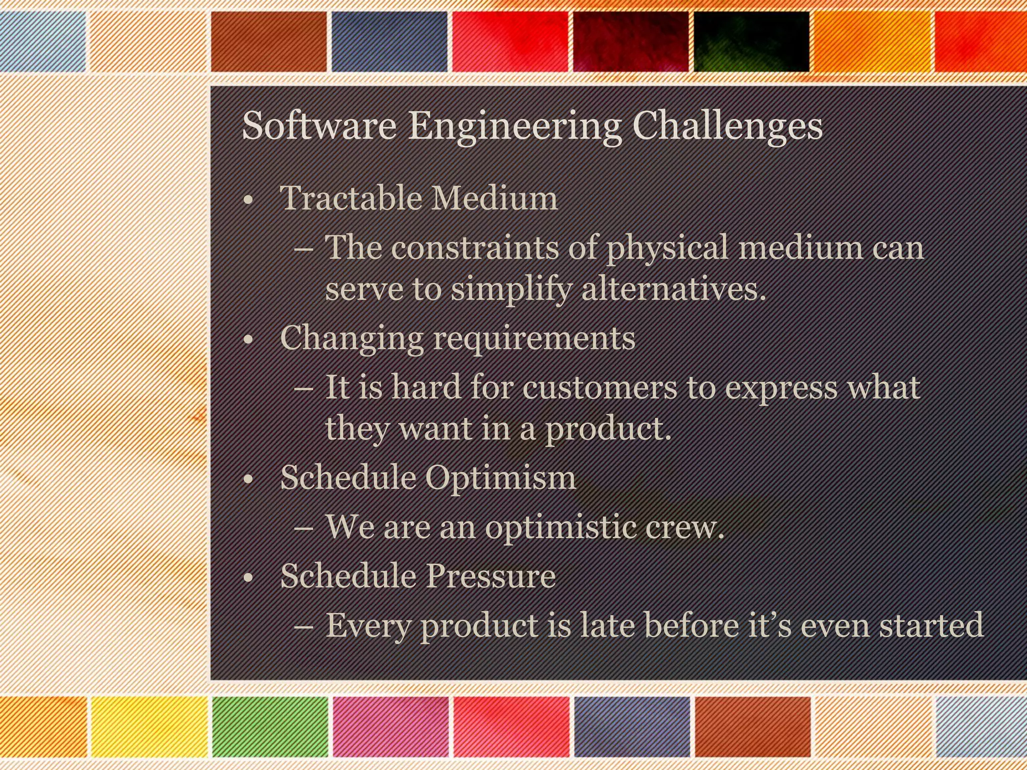 Software Engineering Challenges
• Tractable Medium
– The constraints of physical medium can
serve to simplify alternatives.
• Changing requirements
– It is hard for customers to express what
they want in a product.
• Schedule Optimism
– We are an optimistic crew.
• Schedule Pressure
– Every product is late before it’s even started

 