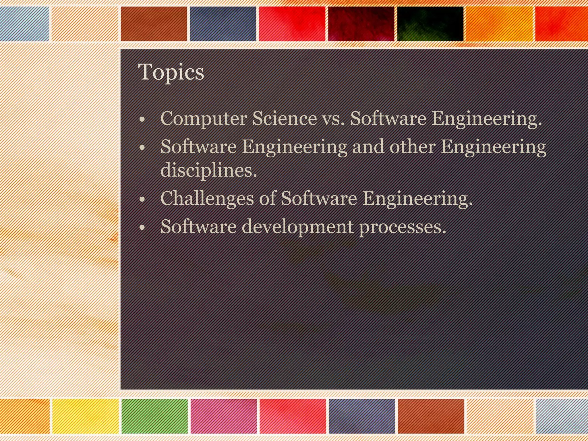 Topics
• Computer Science vs. Software Engineering.
• Software Engineering and other Engineering
disciplines.
• Challenges of Software Engineering.
• Software development processes.

 