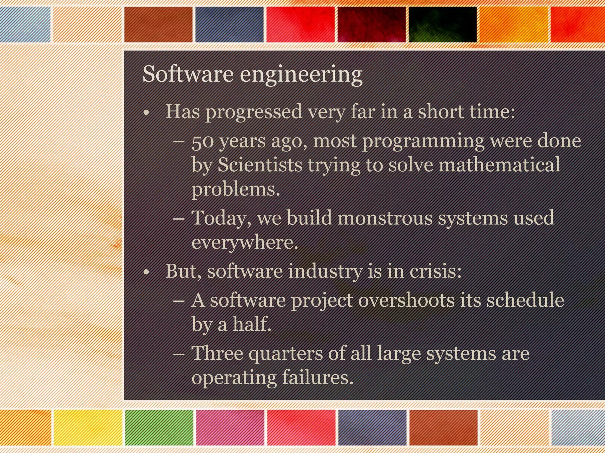 Software engineering
• Has progressed very far in a short time:
– 50 years ago, most programming were done
by Scientists trying to solve mathematical
problems.
– Today, we build monstrous systems used
everywhere.
• But, software industry is in crisis:
– A software project overshoots its schedule
by a half.
– Three quarters of all large systems are
operating failures.

 