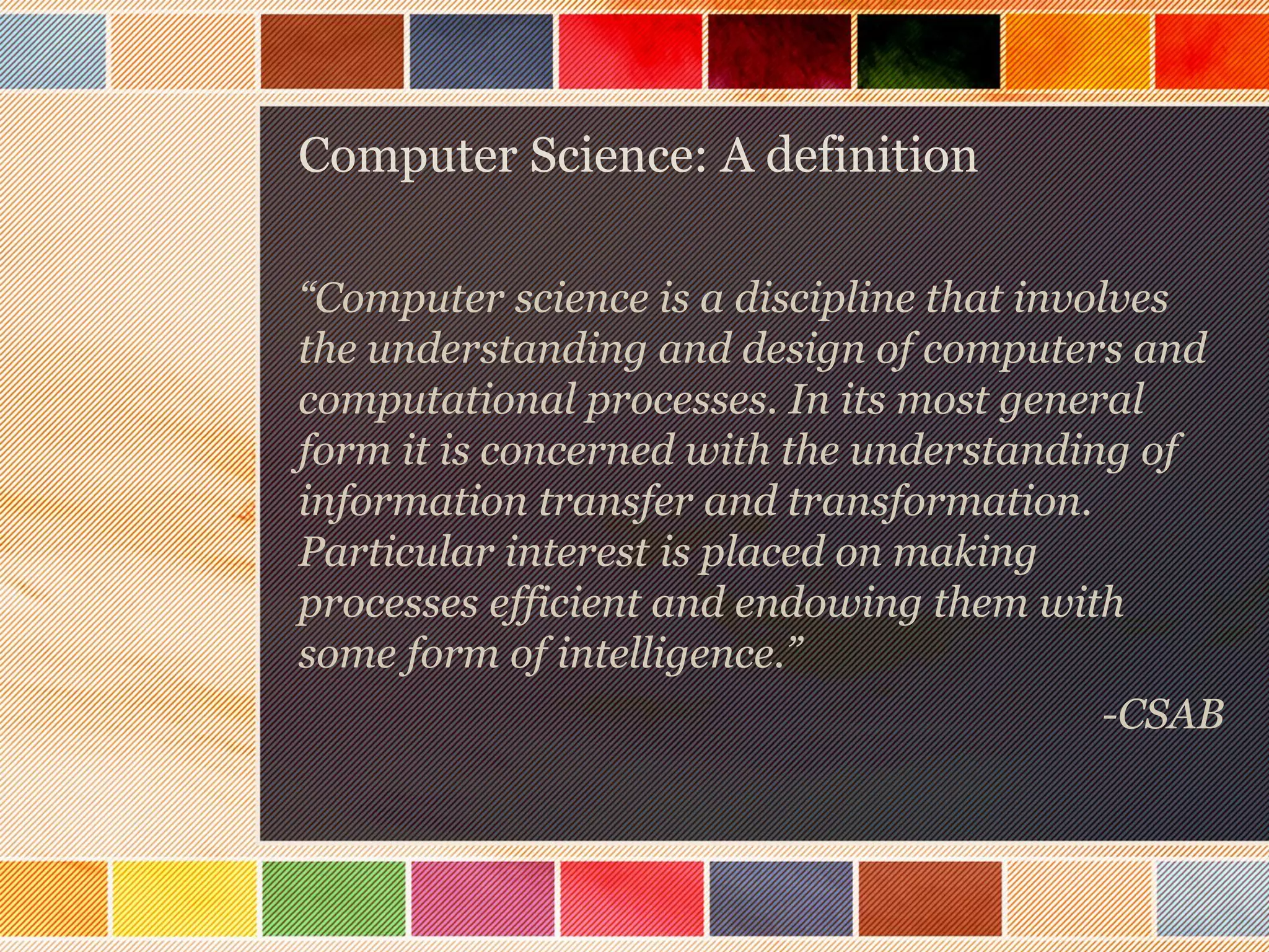 Computer Science: A definition
“Computer science is a discipline that involves
the understanding and design of computers and
computational processes. In its most general
form it is concerned with the understanding of
information transfer and transformation.
Particular interest is placed on making
processes efficient and endowing them with
some form of intelligence.”
-CSAB

 