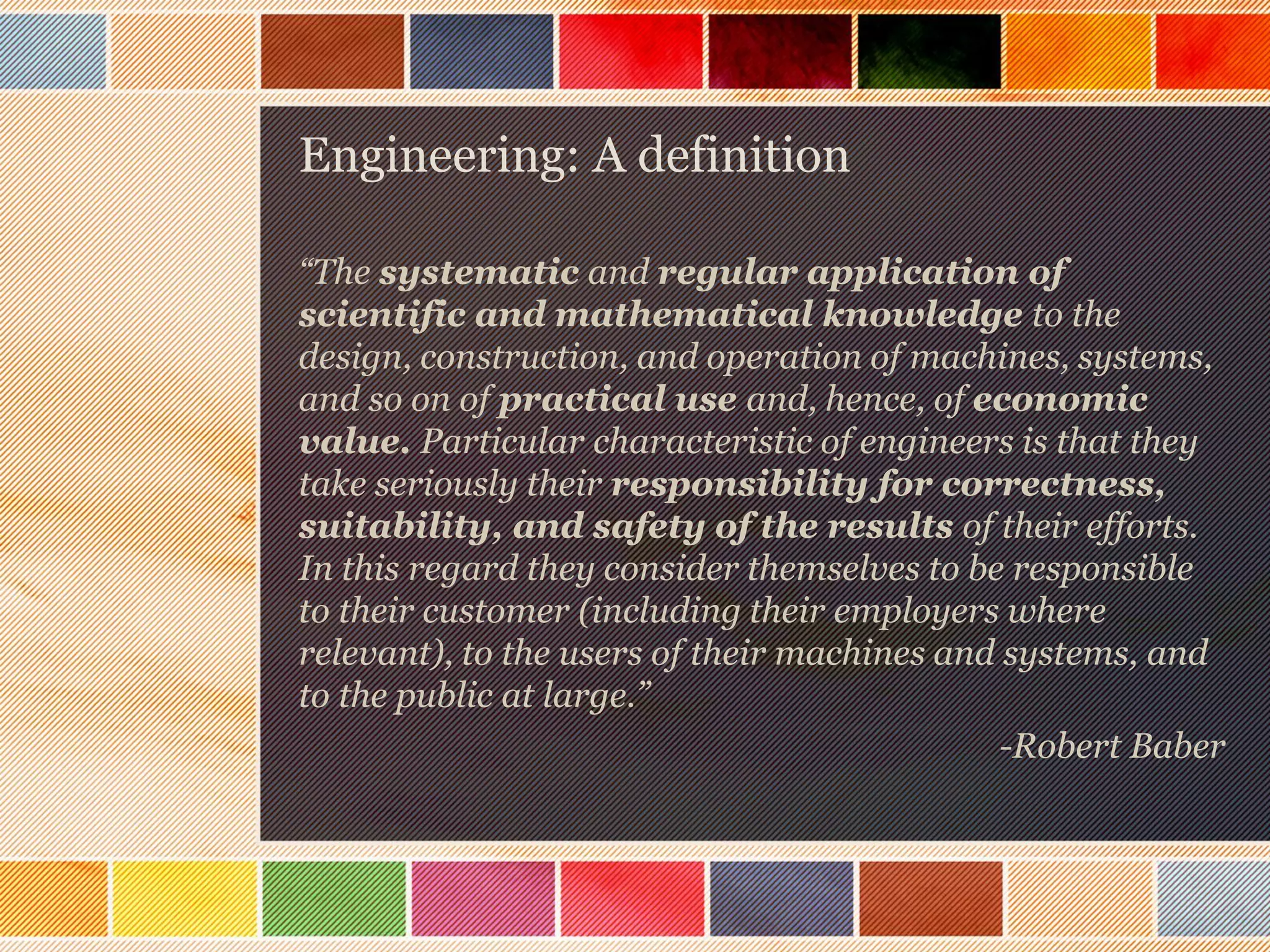 Engineering: A definition
“The systematic and regular application of
scientific and mathematical knowledge to the
design, construction, and operation of machines, systems,
and so on of practical use and, hence, of economic
value. Particular characteristic of engineers is that they
take seriously their responsibility for correctness,
suitability, and safety of the results of their efforts.
In this regard they consider themselves to be responsible
to their customer (including their employers where
relevant), to the users of their machines and systems, and
to the public at large.”
-Robert Baber

 