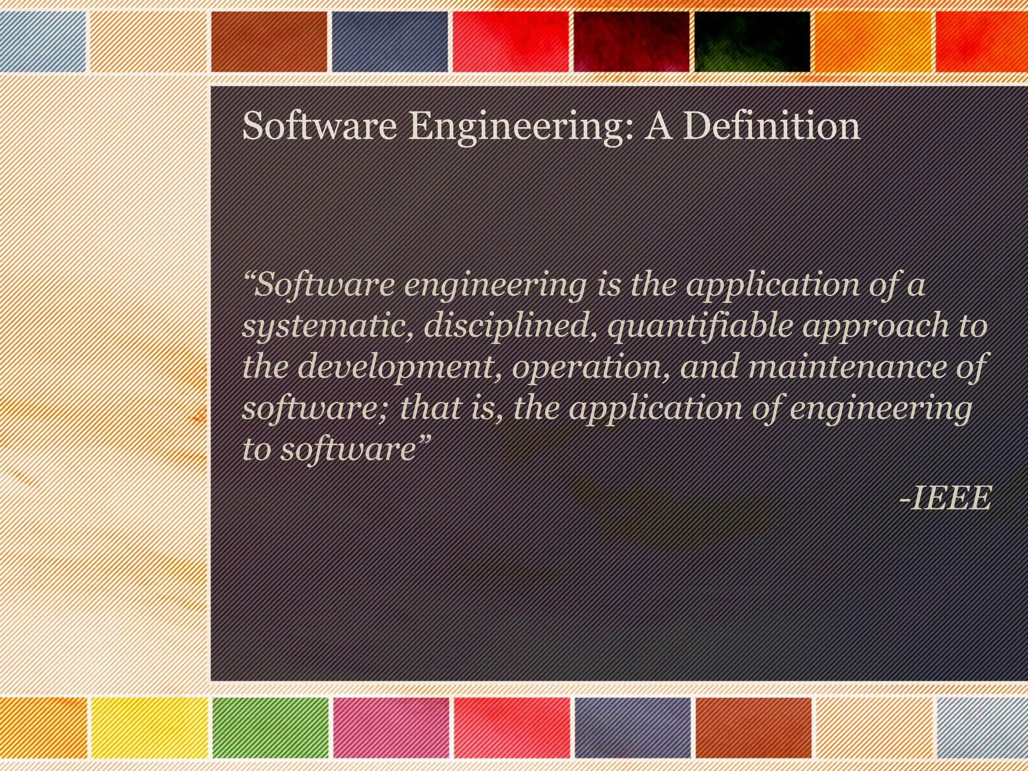 Software Engineering: A Definition

“Software engineering is the application of a
systematic, disciplined, quantifiable approach to
the development, operation, and maintenance of
software; that is, the application of engineering
to software”
-IEEE

 