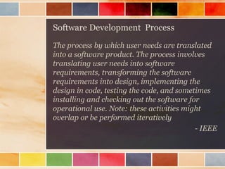 Software Development Process
The process by which user needs are translated
into a software product. The process involves
translating user needs into software
requirements, transforming the software
requirements into design, implementing the
design in code, testing the code, and sometimes
installing and checking out the software for
operational use. Note: these activities might
overlap or be performed iteratively
- IEEE

 