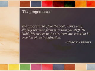 The programmer

The programmer, like the poet, works only
slightly removed from pure thought-stuff. He
builds his castles in the air, from air, creating by
exertion of the imagination.
-Frederick Brooks

 
