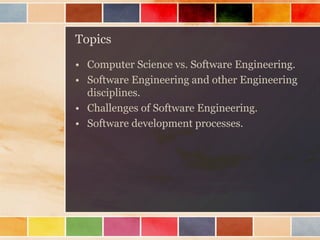 Topics
• Computer Science vs. Software Engineering.
• Software Engineering and other Engineering
disciplines.
• Challenges of Software Engineering.
• Software development processes.

 