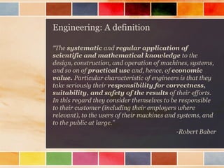 Engineering: A definition
“The systematic and regular application of
scientific and mathematical knowledge to the
design, construction, and operation of machines, systems,
and so on of practical use and, hence, of economic
value. Particular characteristic of engineers is that they
take seriously their responsibility for correctness,
suitability, and safety of the results of their efforts.
In this regard they consider themselves to be responsible
to their customer (including their employers where
relevant), to the users of their machines and systems, and
to the public at large.”
-Robert Baber

 