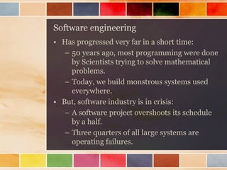 Software engineering
• Has progressed very far in a short time:
– 50 years ago, most programming were done
by Scientists trying to solve mathematical
problems.
– Today, we build monstrous systems used
everywhere.
• But, software industry is in crisis:
– A software project overshoots its schedule
by a half.
– Three quarters of all large systems are
operating failures.

 