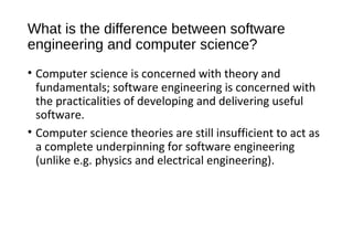 What is the difference between software
engineering and computer science?
• Computer science is concerned with theory and
fundamentals; software engineering is concerned with
the practicalities of developing and delivering useful
software.
• Computer science theories are still insufficient to act as
a complete underpinning for software engineering
(unlike e.g. physics and electrical engineering).
 