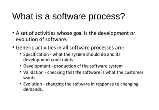 What is a software process?
• A set of activities whose goal is the development or
evolution of software.
• Generic activities in all software processes are:
• Specification - what the system should do and its
development constraints
• Development - production of the software system
• Validation - checking that the software is what the customer
wants
• Evolution - changing the software in response to changing
demands.
 