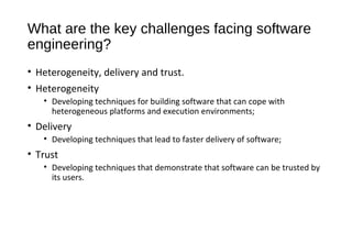 What are the key challenges facing software
engineering?
• Heterogeneity, delivery and trust.
• Heterogeneity
• Developing techniques for building software that can cope with
heterogeneous platforms and execution environments;
• Delivery
• Developing techniques that lead to faster delivery of software;
• Trust
• Developing techniques that demonstrate that software can be trusted by
its users.
 