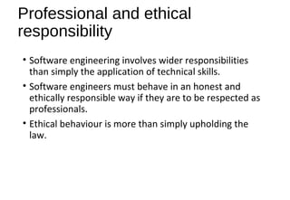 Professional and ethical
responsibility
• Software engineering involves wider responsibilities
than simply the application of technical skills.
• Software engineers must behave in an honest and
ethically responsible way if they are to be respected as
professionals.
• Ethical behaviour is more than simply upholding the
law.
 