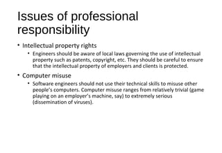 Issues of professional
responsibility
• Intellectual property rights
• Engineers should be aware of local laws governing the use of intellectual
property such as patents, copyright, etc. They should be careful to ensure
that the intellectual property of employers and clients is protected.
• Computer misuse
• Software engineers should not use their technical skills to misuse other
people’s computers. Computer misuse ranges from relatively trivial (game
playing on an employer’s machine, say) to extremely serious
(dissemination of viruses).
 
