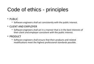 Code of ethics - principles
• PUBLIC
• Software engineers shall act consistently with the public interest.
• CLIENT AND EMPLOYER
• Software engineers shall act in a manner that is in the best interests of
their client and employer consistent with the public interest.
• PRODUCT
• Software engineers shall ensure that their products and related
modifications meet the highest professional standards possible.
 
