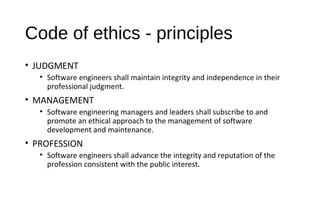Code of ethics - principles
• JUDGMENT
• Software engineers shall maintain integrity and independence in their
professional judgment.
• MANAGEMENT
• Software engineering managers and leaders shall subscribe to and
promote an ethical approach to the management of software
development and maintenance.
• PROFESSION
• Software engineers shall advance the integrity and reputation of the
profession consistent with the public interest.
 