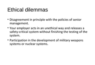 Ethical dilemmas
• Disagreement in principle with the policies of senior
management.
• Your employer acts in an unethical way and releases a
safety-critical system without finishing the testing of the
system.
• Participation in the development of military weapons
systems or nuclear systems.
 