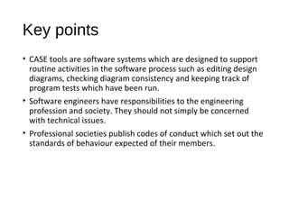 Key points
• CASE tools are software systems which are designed to support
routine activities in the software process such as editing design
diagrams, checking diagram consistency and keeping track of
program tests which have been run.
• Software engineers have responsibilities to the engineering
profession and society. They should not simply be concerned
with technical issues.
• Professional societies publish codes of conduct which set out the
standards of behaviour expected of their members.
 