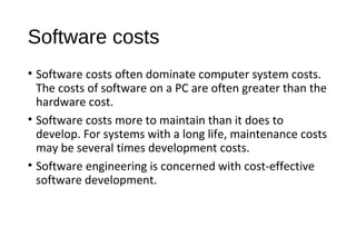 Software costs
• Software costs often dominate computer system costs.
The costs of software on a PC are often greater than the
hardware cost.
• Software costs more to maintain than it does to
develop. For systems with a long life, maintenance costs
may be several times development costs.
• Software engineering is concerned with cost-effective
software development.
 