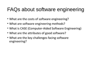 FAQs about software engineering
• What are the costs of software engineering?
• What are software engineering methods?
• What is CASE (Computer-Aided Software Engineering)
• What are the attributes of good software?
• What are the key challenges facing software
engineering?
 