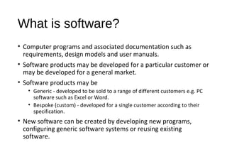 What is software?
• Computer programs and associated documentation such as
requirements, design models and user manuals.
• Software products may be developed for a particular customer or
may be developed for a general market.
• Software products may be
• Generic - developed to be sold to a range of different customers e.g. PC
software such as Excel or Word.
• Bespoke (custom) - developed for a single customer according to their
specification.
• New software can be created by developing new programs,
configuring generic software systems or reusing existing
software.
 