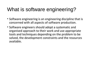 What is software engineering?
• Software engineering is an engineering discipline that is
concerned with all aspects of software production.
• Software engineers should adopt a systematic and
organised approach to their work and use appropriate
tools and techniques depending on the problem to be
solved, the development constraints and the resources
available.
 