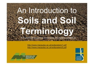 An Introduction to
Soils and Soil
TerminologyA PowerPoint resource to accompany the posters available at:
http://www.macaulay.ac.uk/soilposters/1.pdf
http://www.macaulay.ac.uk/soilposters/5.pdf
 