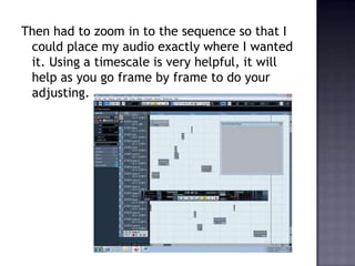 Then had to zoom in to the sequence so that I
 could place my audio exactly where I wanted
 it. Using a timescale is very helpful, it will
 help as you go frame by frame to do your
 adjusting.
 