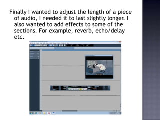 Finally I wanted to adjust the length of a piece
  of audio, I needed it to last slightly longer. I
  also wanted to add effects to some of the
  sections. For example, reverb, echo/delay
  etc.
 