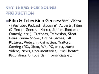  Film   & Television Genres: Viral Videos
 - (YouTube, Podcast, Blogging), Adverts, Films
 (Different Genres - Horror, Action, Romance,
 Comedy, etc.), Cartoons, Television, Short
 Films, Game Shows, Online Games, GIF
 Pictures, Webcam, Animation, Trailers,
 Gaming (PS3, Xbox, Wii, PC, etc.), Music
 Videos, News, Documentaries, Live Theatre
 Recordings, Billboards, Infomercials etc.
 