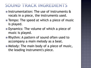  Instrumentation:  The use of instruments &
  vocals in a piece, the instruments used.
 Tempo: The speed at which a piece of music
  is played.
 Dynamics: The volume of which a piece of
  music is played.
 Rhythm: A pattern of sound often used to
  accompany a main melody as a beat.
 Melody: The main body of a piece of music,
  the leading instrument's piece.
 