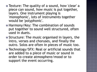  Texture: The quality of a sound, how 'clear' a
  piece can sound, how music is put together,
  layers. One instrument playing is
  'monophonic', lots of instruments together
  would be 'polyphonic'.
 Harmony/Key: The combination of sounds
  put together to sound well structured, often
  used in duets.
 Structure: The music organised in layers, the
  intro, verses and choruses, and finally the
  outro. Solos are often in pieces of music too.
 Technology/SFX: Real or artificial sounds that
  are added to a piece of music or sound in
  order to create atmosphere/mood or to
  support the event occurring.
 
