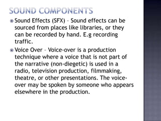  Sound  Effects (SFX) – Sound effects can be
  sourced from places like libraries, or they
  can be recorded by hand. E.g recording
  traffic.
 Voice Over – Voice-over is a production
  technique where a voice that is not part of
  the narrative (non-diegetic) is used in a
  radio, television production, filmmaking,
  theatre, or other presentations. The voice-
  over may be spoken by someone who appears
  elsewhere in the production.
 