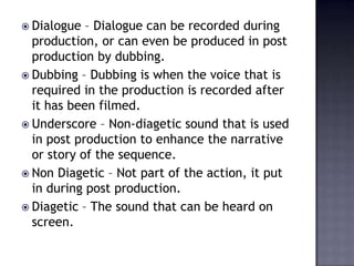  Dialogue  – Dialogue can be recorded during
  production, or can even be produced in post
  production by dubbing.
 Dubbing – Dubbing is when the voice that is
  required in the production is recorded after
  it has been filmed.
 Underscore – Non-diagetic sound that is used
  in post production to enhance the narrative
  or story of the sequence.
 Non Diagetic – Not part of the action, it put
  in during post production.
 Diagetic – The sound that can be heard on
  screen.
 