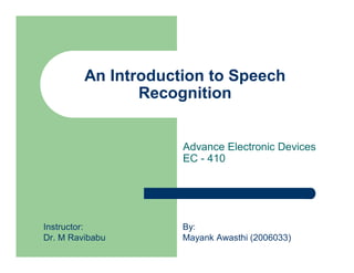 An Introduction to Speech
                Recognition


                     Advance Electronic Devices
                     EC - 410




Instructor:          By:
Dr. M Ravibabu       Mayank Awasthi (2006033)
 