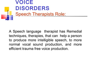 VOICE
DISORDERS
Speech Therapists Role:
A Speech language therapist has Remedial
techniques, therapies, that can help a person
to produce more intelligible speech, to more
normal vocal sound production, and more
efficient trauma free voice production.
 