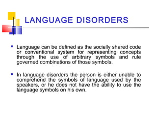 LANGUAGE DISORDERS
 Language can be defined as the socially shared code
or conventional system for representing concepts
through the use of arbitrary symbols and rule
governed combinations of those symbols.
 In language disorders the person is either unable to
comprehend the symbols of language used by the
speakers, or he does not have the ability to use the
language symbols on his own.
 