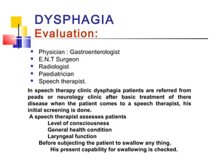 DYSPHAGIA
Evaluation:
 Physician : Gastroenterologist
 E.N.T Surgeon
 Radiologist
 Paediatrician
 Speech therapist.
In speech therapy clinic dysphagia patients are referred from
peads or neurology clinic after basic treatment of there
disease when the patient comes to a speech therapist, his
initial screening is done.
A speech therapist assesses patients
Level of consciousness
General health condition
Laryngeal function
Before subjecting the patient to swallow any thing.
His present capability for swallowing is checked.
 