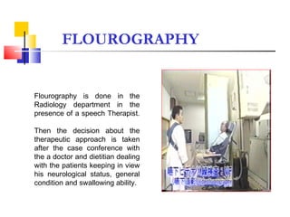 Flourography is done in the
Radiology department in the
presence of a speech Therapist.
Then the decision about the
therapeutic approach is taken
after the case conference with
the a doctor and dietitian dealing
with the patients keeping in view
his neurological status, general
condition and swallowing ability.
FLOUROGRAPHY
 