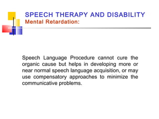 SPEECH THERAPY AND DISABILITY
Mental Retardation:
Speech Language Procedure cannot cure the
organic cause but helps in developing more or
near normal speech language acquisition, or may
use compensatory approaches to minimize the
communicative problems.
 
