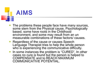 AIMS
The problems these people face have many sources,
some stem from the Physical cause, Psychologically
based, some have roots in the Childhood
environment, and some may result from an un
measurable combinations of these factors/ causes.
Regardless of the cause or causes Speech
Language Therapist tries to help the whole person
who is experiencing the communicative difficulty.
In some instances the problem is “CURED”, In other
cases no cure is found but the person is helped to
COMPENSATE and to REACH MAXIMUM
COMMUNICATIVE POTENTIAL.
 