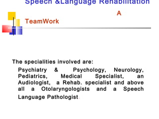 Speech &Language Rehabilitation
A
TeamWork
The specialities involved are:
Psychiatry & Psychology, Neurology,
Pediatrics, Medical Specialist, an
Audiologist, a Rehab. specialist and above
all a Otolaryngologists and a Speech
Language Pathologist.
 