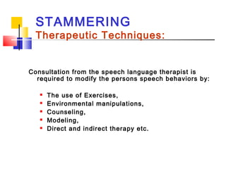 STAMMERING
Therapeutic Techniques:
Consultation from the speech language therapist is
required to modify the persons speech behaviors by:
 The use of Exercises,
 Environmental manipulations,
 Counseling,
 Modeling,
 Direct and indirect therapy etc.
 